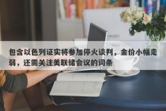包含以色列证实将参加停火谈判，金价小幅走弱，还需关注美联储会议的词条