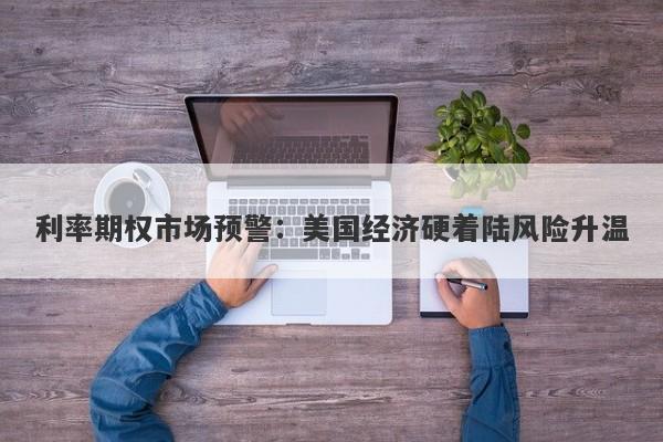 利率期权市场预警：美国经济硬着陆风险升温