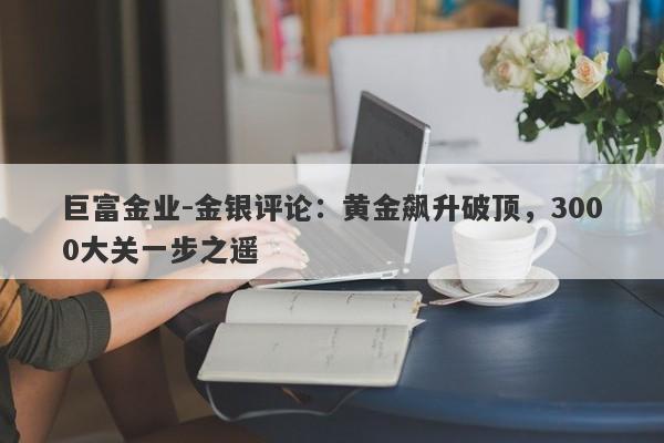 巨富金业-金银评论：黄金飙升破顶，3000大关一步之遥