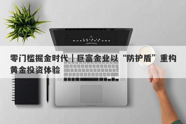零门槛掘金时代｜巨富金业以“防护盾”重构黄金投资体验