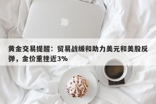 黄金交易提醒：贸易战缓和助力美元和美股反弹，金价重挫近3%