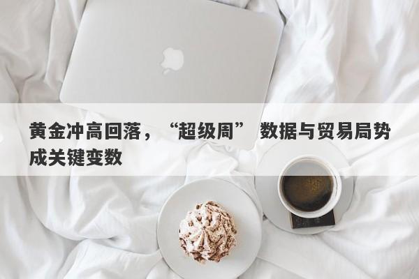 黄金冲高回落，“超级周” 数据与贸易局势成关键变数