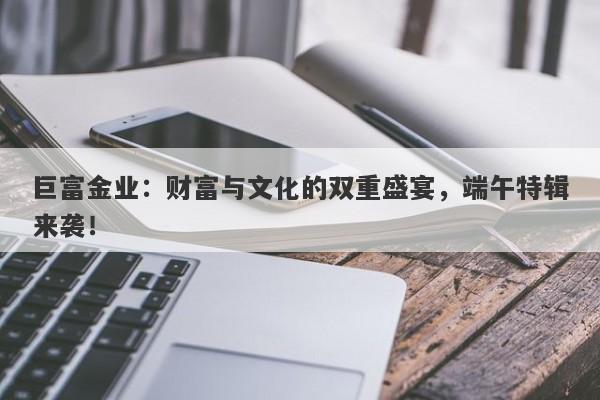巨富金业：财富与文化的双重盛宴，端午特辑来袭！