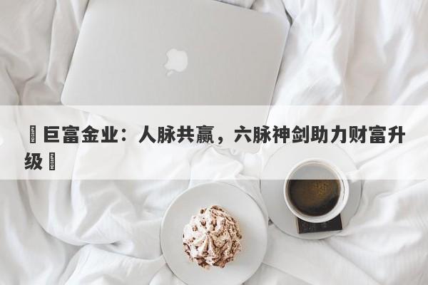 ‌巨富金业：人脉共赢，六脉神剑助力财富升级‌
