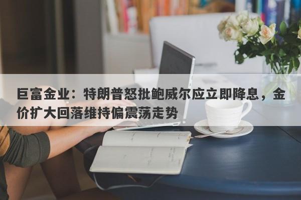 巨富金业：特朗普怒批鲍威尔应立即降息，金价扩大回落维持偏震荡走势