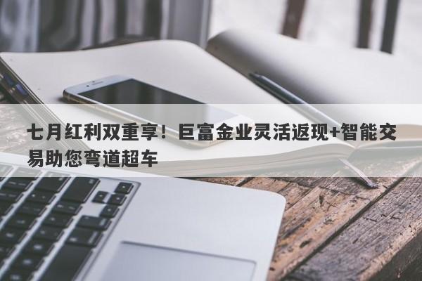 七月红利双重享！巨富金业灵活返现+智能交易助您弯道超车
